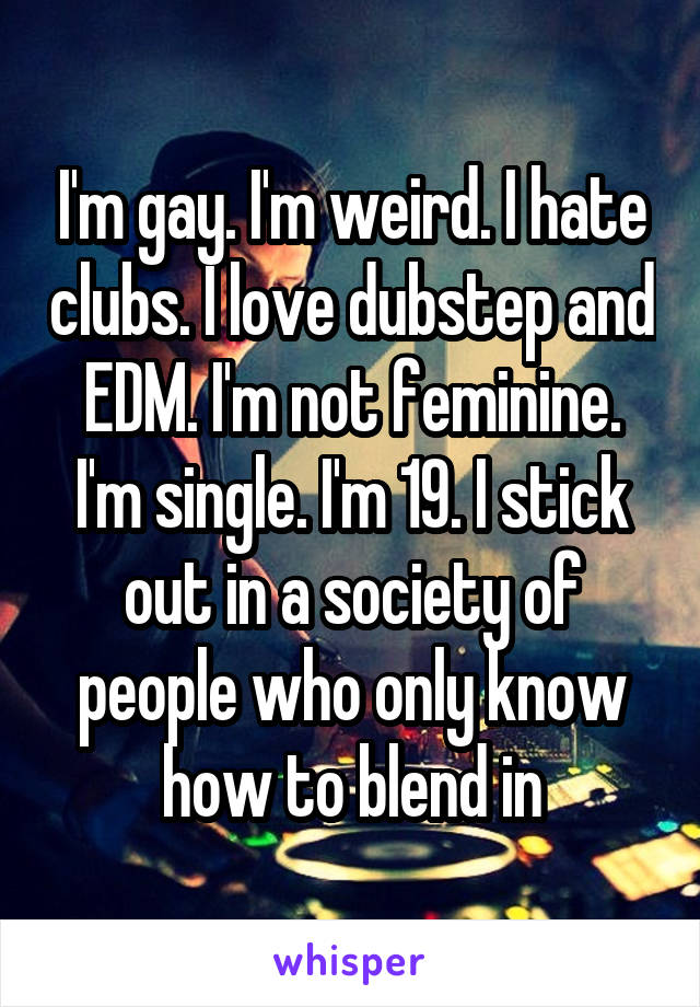 I'm gay. I'm weird. I hate clubs. I love dubstep and EDM. I'm not feminine. I'm single. I'm 19. I stick out in a society of people who only know how to blend in