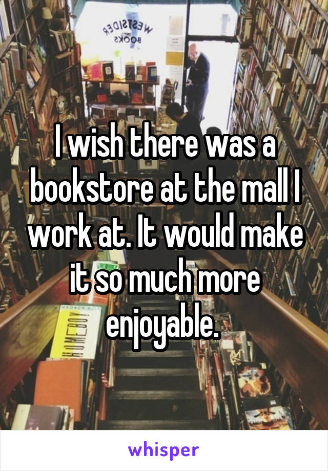 I wish there was a bookstore at the mall I work at. It would make it so much more enjoyable. 