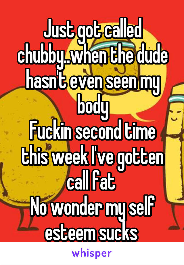 Just got called chubby..when the dude hasn't even seen my body
Fuckin second time this week I've gotten call fat 
No wonder my self esteem sucks 