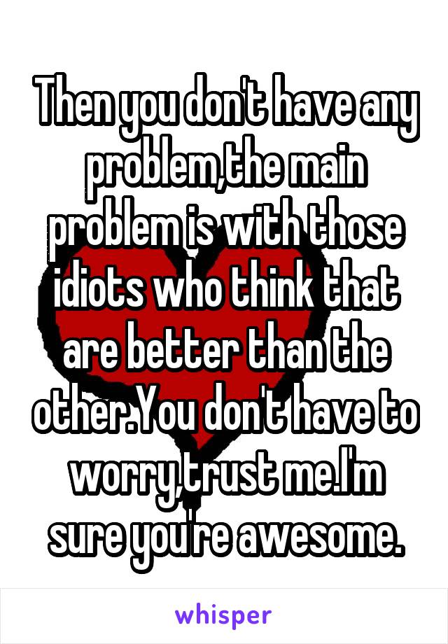 Then you don't have any problem,the main problem is with those idiots who think that are better than the other.You don't have to worry,trust me.I'm sure you're awesome.