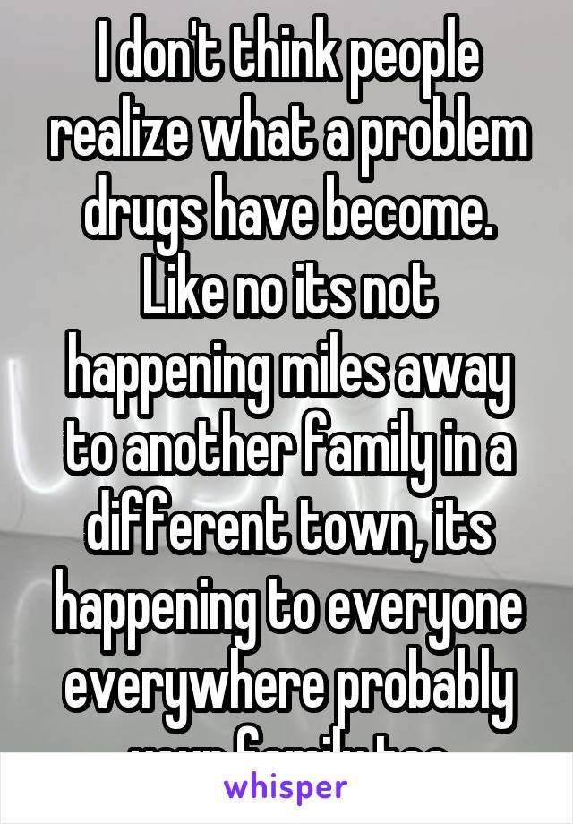 I don't think people realize what a problem drugs have become. Like no its not happening miles away to another family in a different town, its happening to everyone everywhere probably your family too