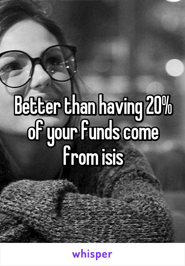 Better than having 20% of your funds come from isis