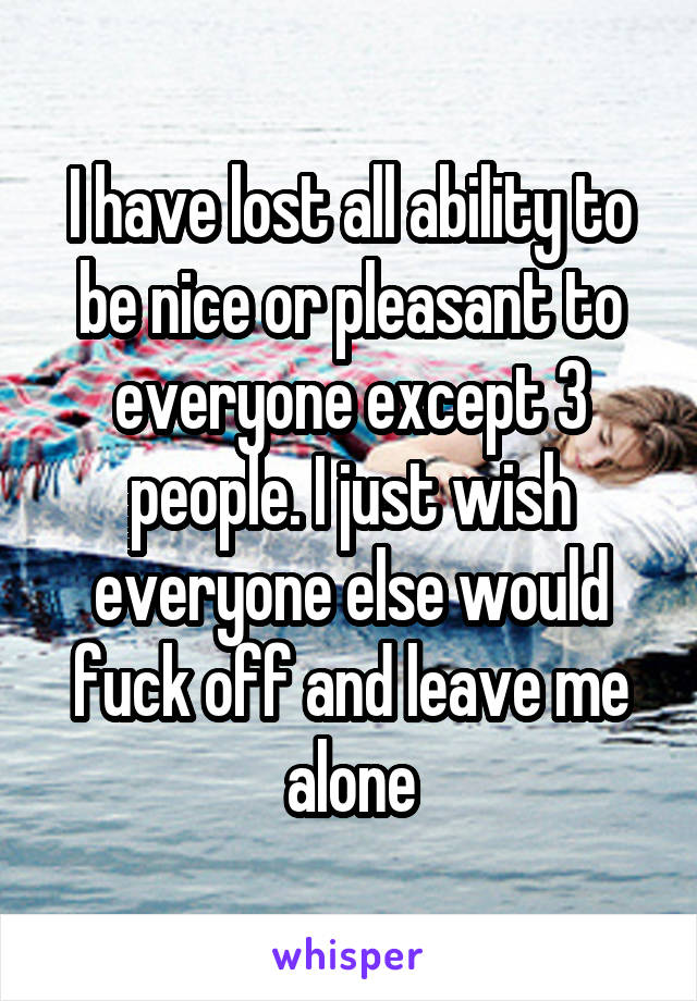 I have lost all ability to be nice or pleasant to everyone except 3 people. I just wish everyone else would fuck off and leave me alone
