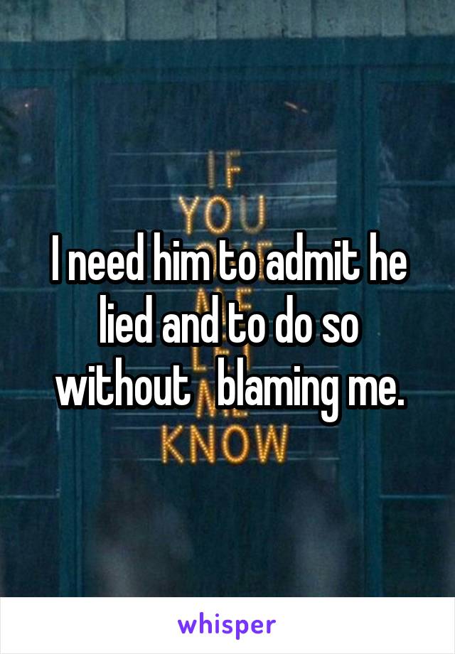 I need him to admit he lied and to do so without   blaming me.