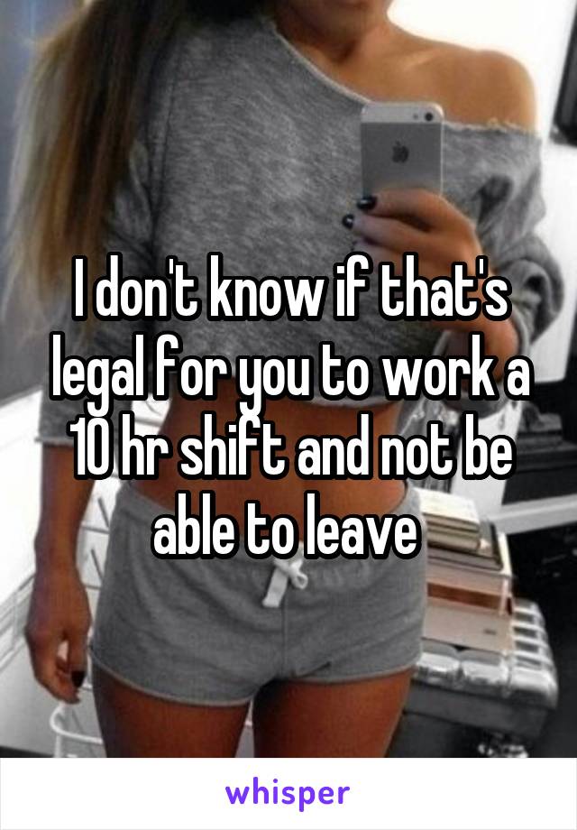 I don't know if that's legal for you to work a 10 hr shift and not be able to leave 