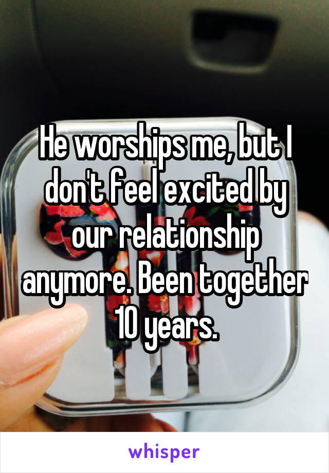 He worships me, but I don't feel excited by our relationship anymore. Been together 10 years.