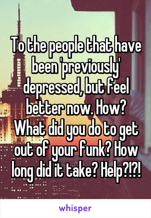 To the people that have been 'previously' depressed, but feel better now. How? What did you do to get out of your funk? How long did it take? Help?!?!