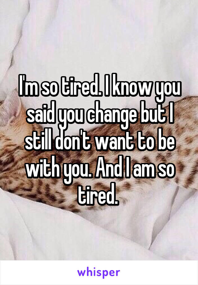 I'm so tired. I know you said you change but I still don't want to be with you. And I am so tired. 