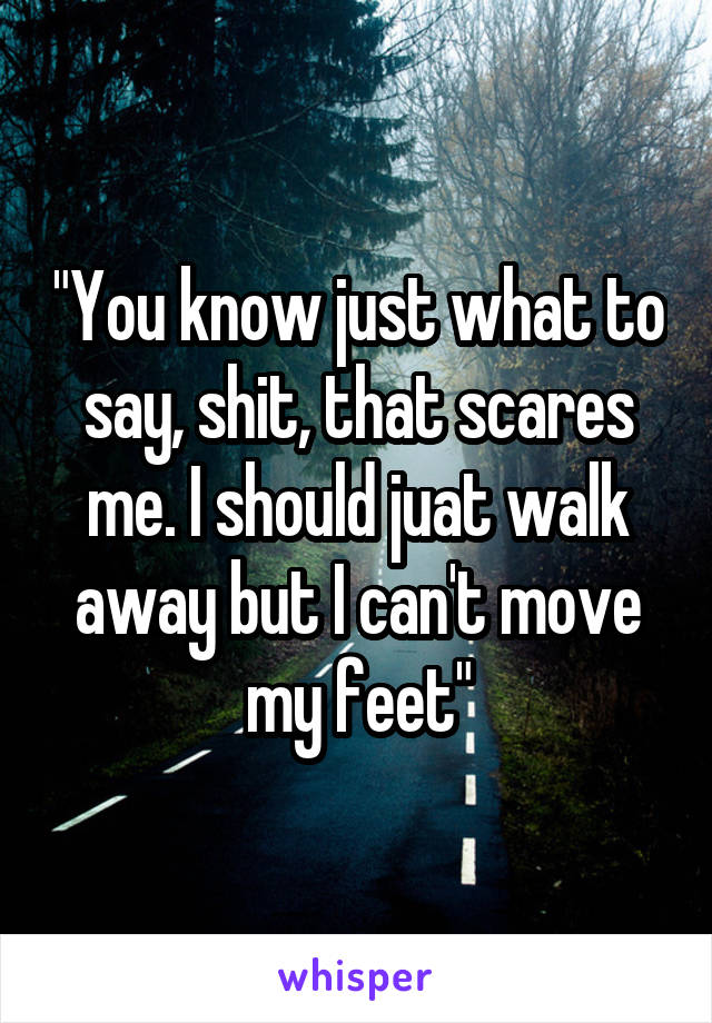 "You know just what to say, shit, that scares me. I should juat walk away but I can't move my feet"
