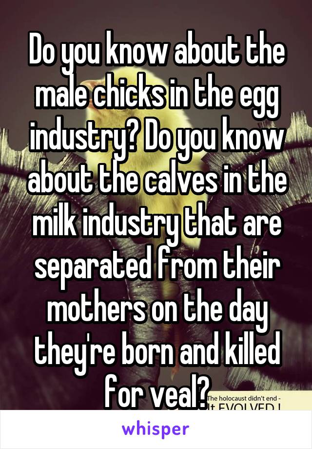 Do you know about the male chicks in the egg industry? Do you know about the calves in the milk industry that are separated from their mothers on the day they're born and killed for veal?
