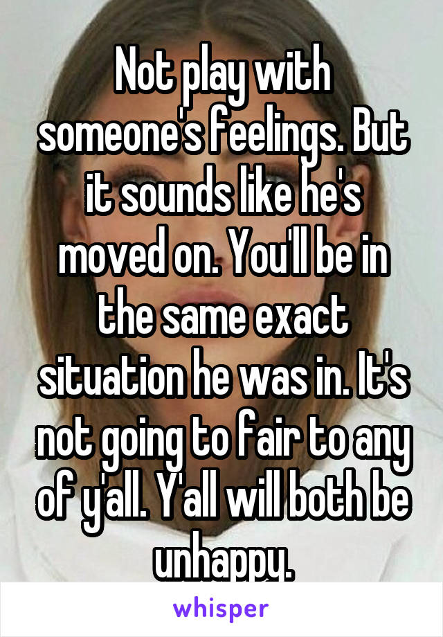 Not play with someone's feelings. But it sounds like he's moved on. You'll be in the same exact situation he was in. It's not going to fair to any of y'all. Y'all will both be unhappy.