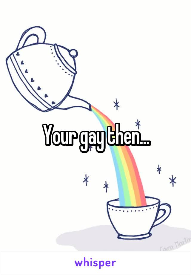 Your gay then...