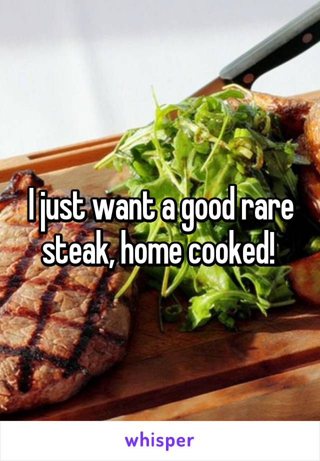 I just want a good rare steak, home cooked! 