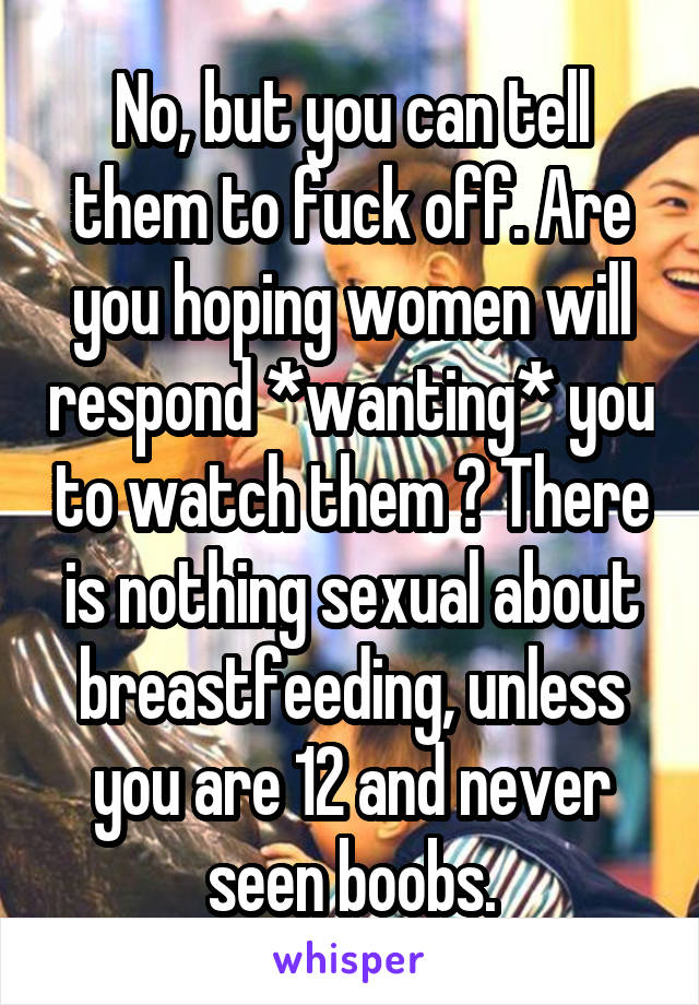No, but you can tell them to fuck off. Are you hoping women will respond *wanting* you to watch them ? There is nothing sexual about breastfeeding, unless you are 12 and never seen boobs.