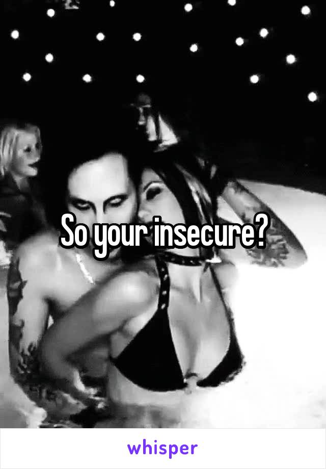 So your insecure?