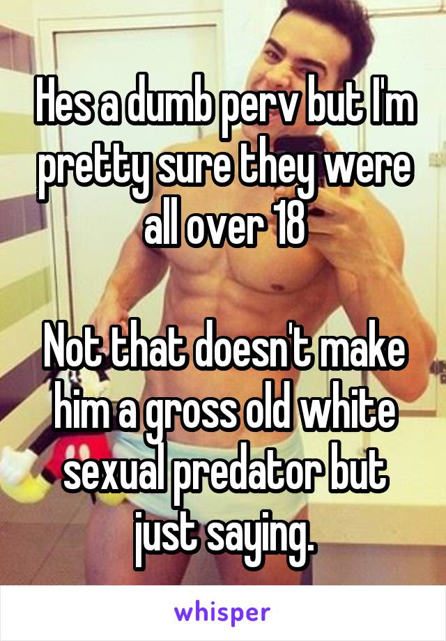 Hes a dumb perv but I'm pretty sure they were all over 18

Not that doesn't make him a gross old white sexual predator but just saying.