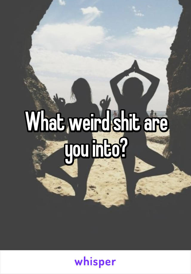 What weird shit are you into?