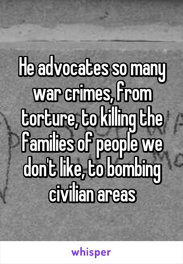 He advocates so many war crimes, from torture, to killing the families of people we don't like, to bombing civilian areas