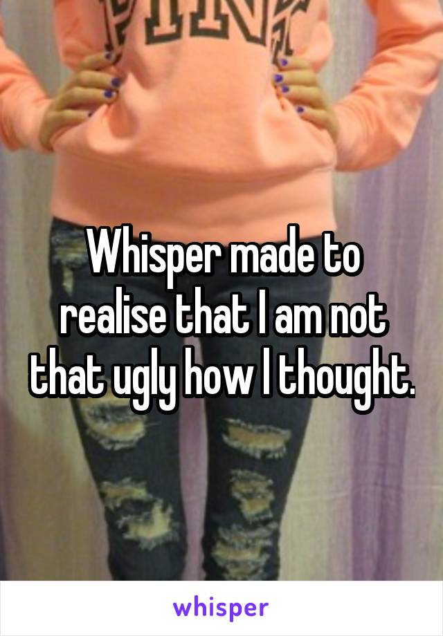 Whisper made to realise that I am not that ugly how l thought.