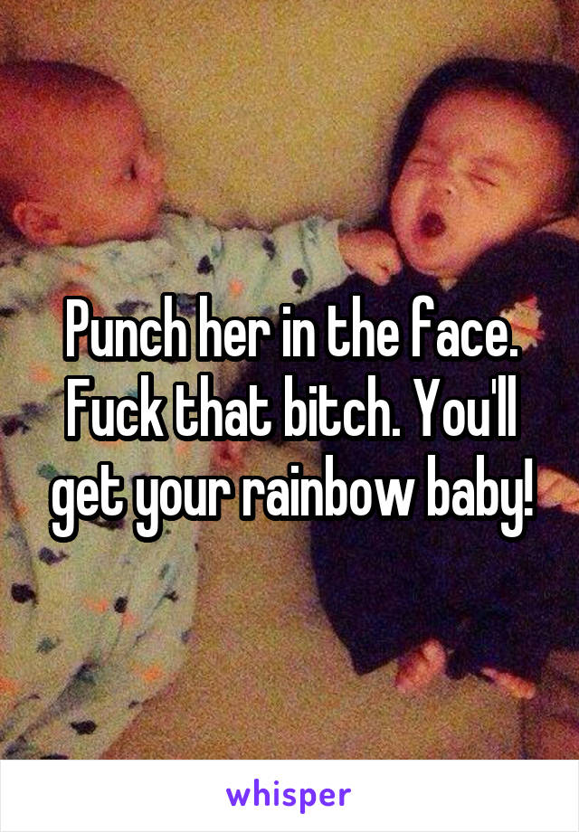 Punch her in the face. Fuck that bitch. You'll get your rainbow baby!