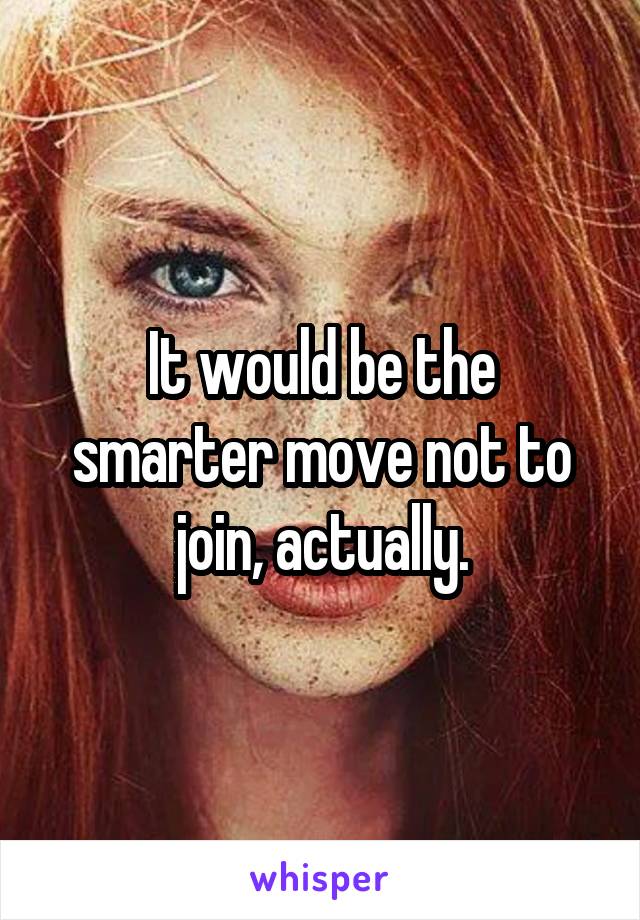 It would be the smarter move not to join, actually.