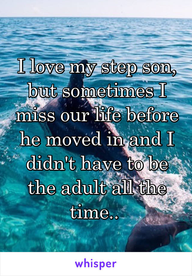 I love my step son, but sometimes I miss our life before he moved in and I didn't have to be the adult all the time.. 