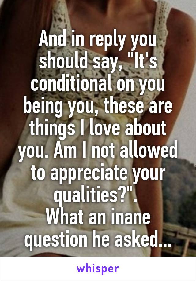 And in reply you should say, "It's conditional on you being you, these are things I love about you. Am I not allowed to appreciate your qualities?". 
What an inane question he asked...