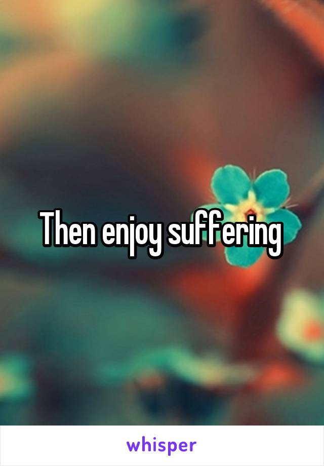 Then enjoy suffering 