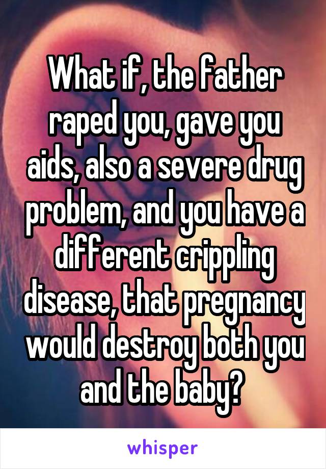 What if, the father raped you, gave you aids, also a severe drug problem, and you have a different crippling disease, that pregnancy would destroy both you and the baby? 
