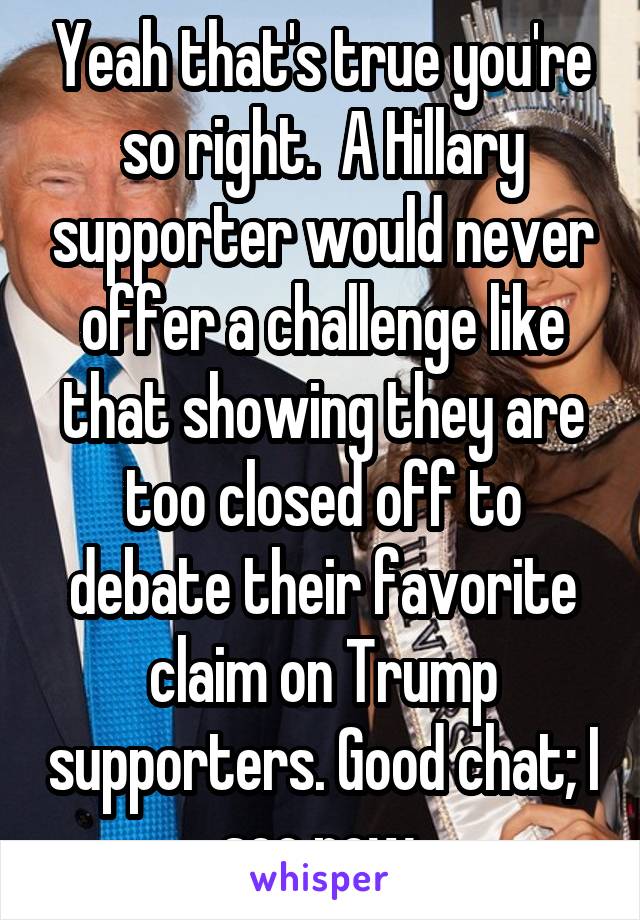 Yeah that's true you're so right.  A Hillary supporter would never offer a challenge like that showing they are too closed off to debate their favorite claim on Trump supporters. Good chat; I see now.