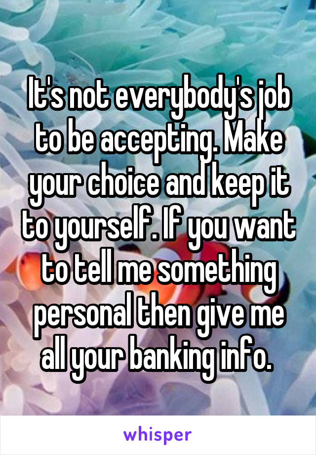It's not everybody's job to be accepting. Make your choice and keep it to yourself. If you want to tell me something personal then give me all your banking info. 