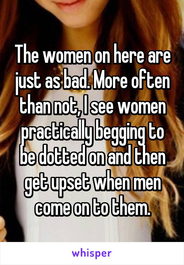 The women on here are just as bad. More often than not, I see women practically begging to be dotted on and then get upset when men come on to them.
