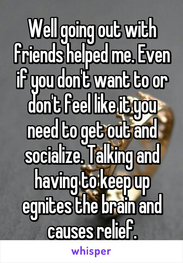 Well going out with friends helped me. Even if you don't want to or don't feel like it you need to get out and socialize. Talking and having to keep up egnites the brain and causes relief.