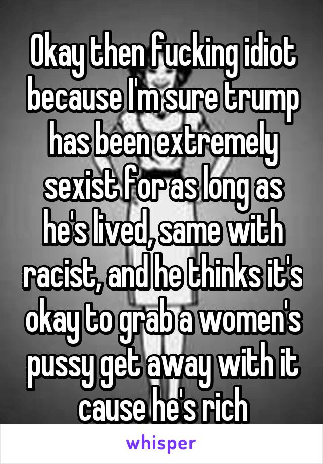 Okay then fucking idiot because I'm sure trump has been extremely sexist for as long as he's lived, same with racist, and he thinks it's okay to grab a women's pussy get away with it cause he's rich