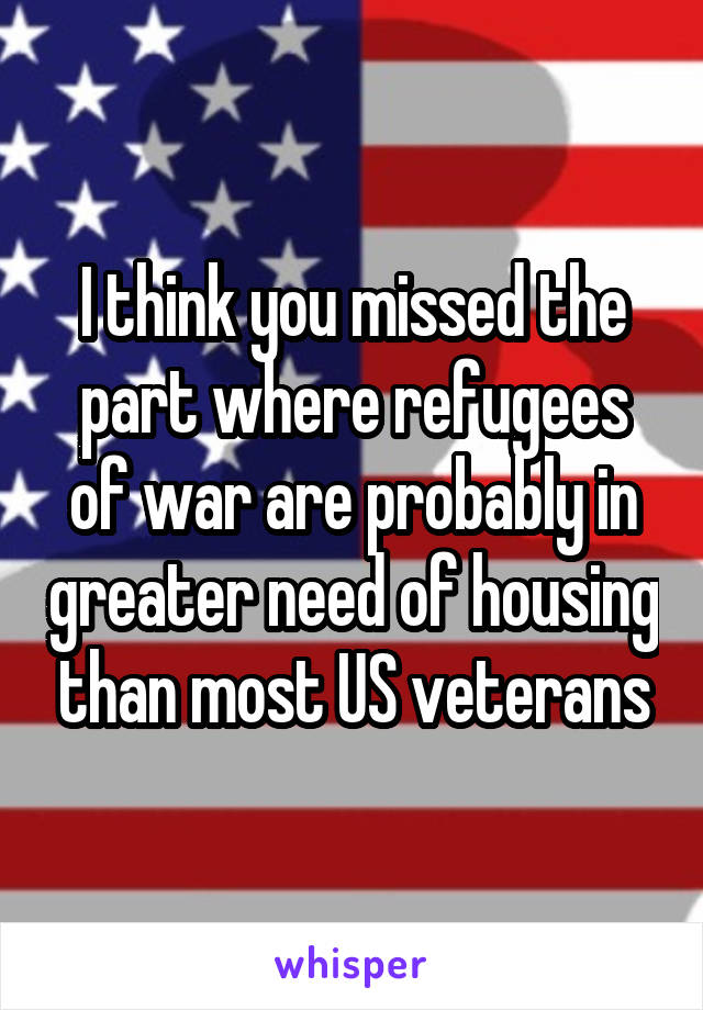 I think you missed the part where refugees of war are probably in greater need of housing than most US veterans