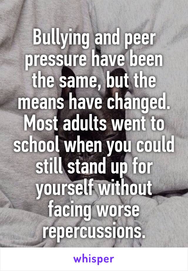 Bullying and peer pressure have been the same, but the means have changed. Most adults went to school when you could still stand up for yourself without facing worse repercussions.
