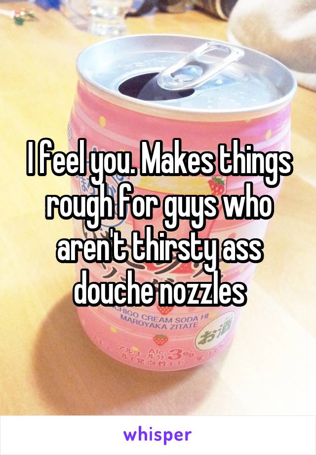 I feel you. Makes things rough for guys who aren't thirsty ass douche nozzles