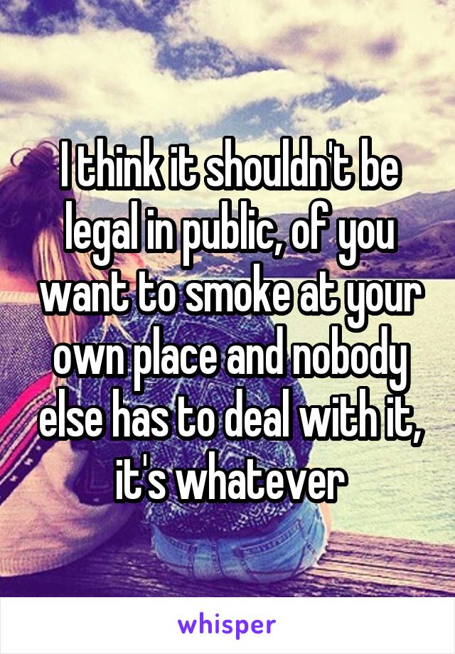 I think it shouldn't be legal in public, of you want to smoke at your own place and nobody else has to deal with it, it's whatever