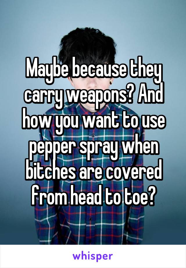 Maybe because they carry weapons? And how you want to use pepper spray when bitches are covered from head to toe?