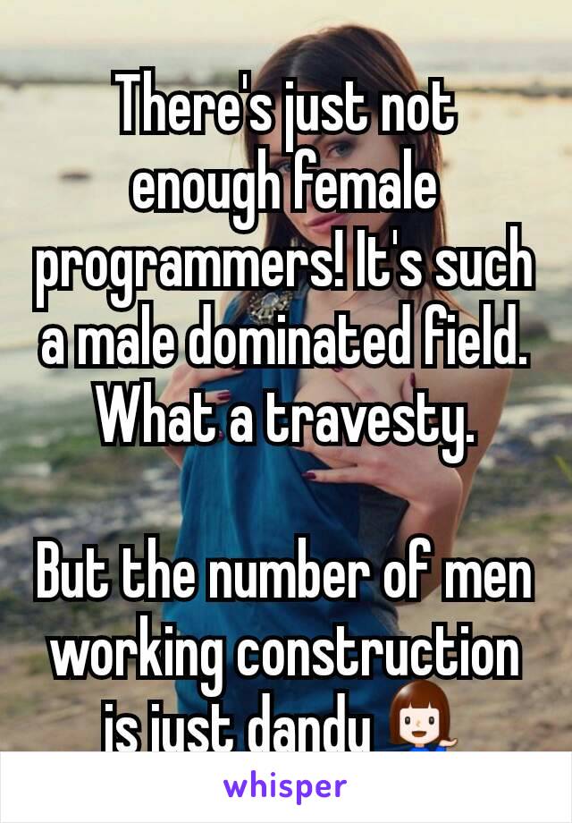 There's just not enough female programmers! It's such a male dominated field. What a travesty.

But the number of men working construction is just dandy💁