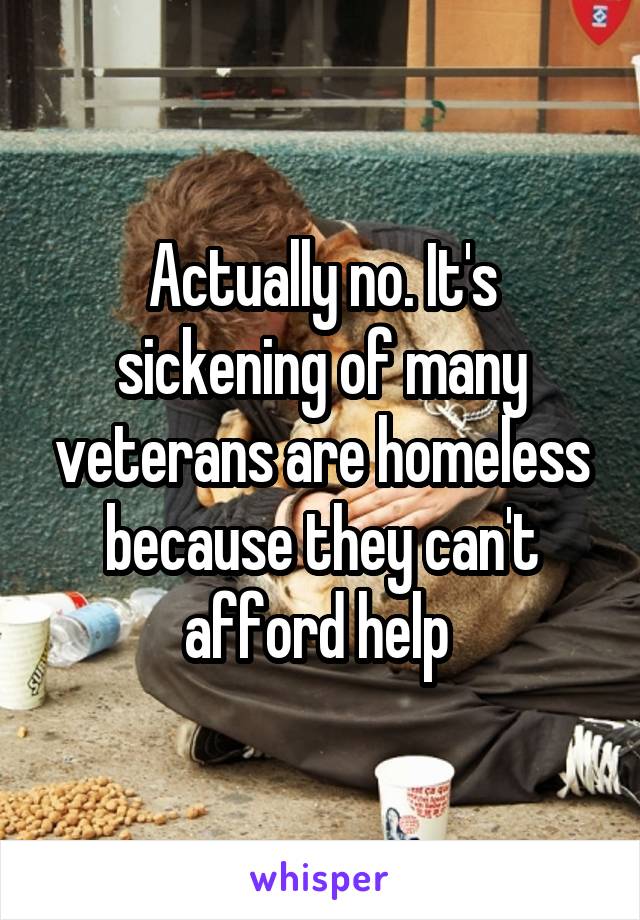 Actually no. It's sickening of many veterans are homeless because they can't afford help 