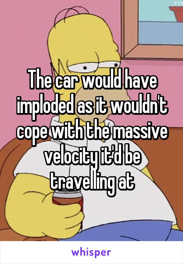 The car would have imploded as it wouldn't cope with the massive velocity it'd be travelling at
