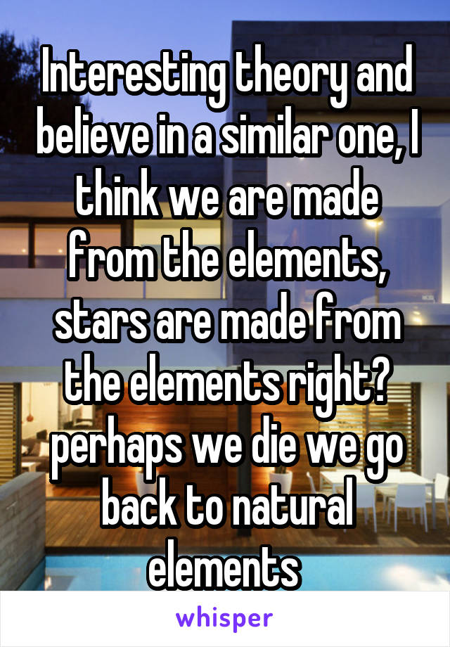Interesting theory and believe in a similar one, I think we are made from the elements, stars are made from the elements right? perhaps we die we go back to natural elements 