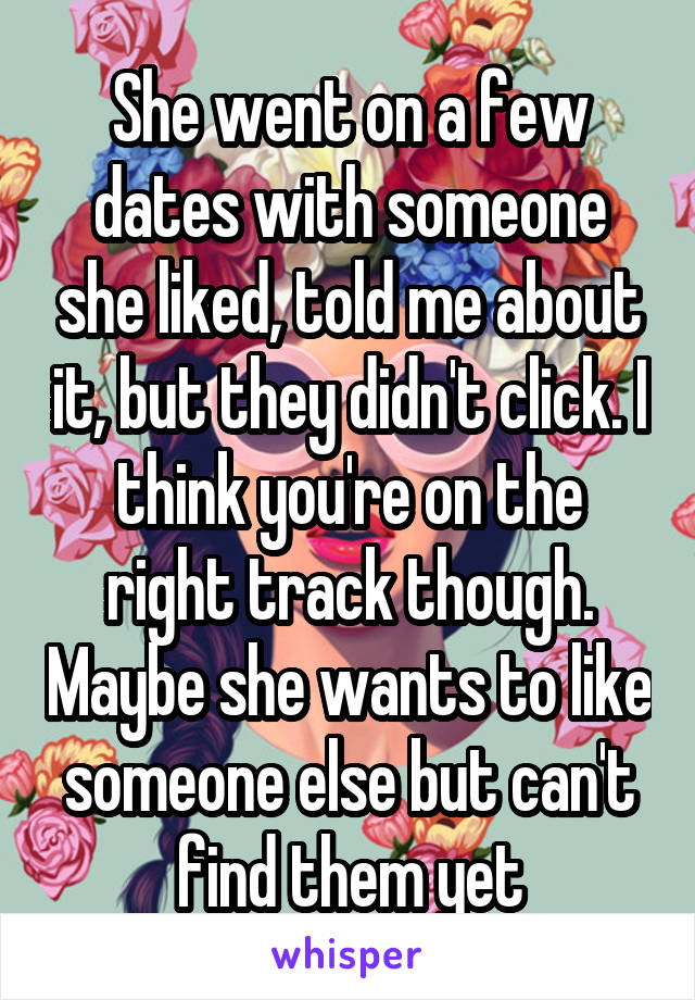She went on a few dates with someone she liked, told me about it, but they didn't click. I think you're on the right track though. Maybe she wants to like someone else but can't find them yet