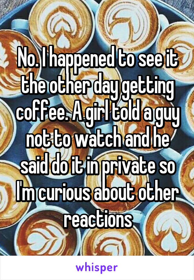 No. I happened to see it the other day getting coffee. A girl told a guy not to watch and he said do it in private so I'm curious about other reactions