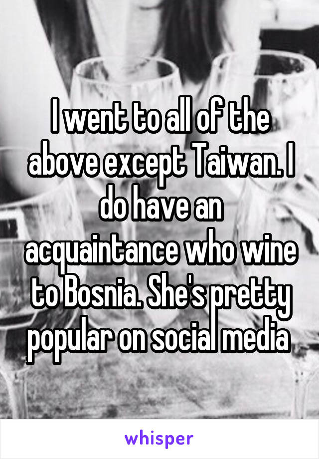 I went to all of the above except Taiwan. I do have an acquaintance who wine to Bosnia. She's pretty popular on social media 
