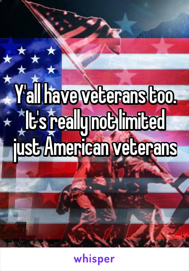 Y'all have veterans too. It's really not limited just American veterans 