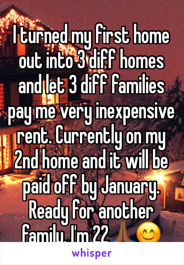 I turned my first home out into 3 diff homes and let 3 diff families pay me very inexpensive rent. Currently on my 2nd home and it will be paid off by January. Ready for another family. I'm 22🙏🏾😊