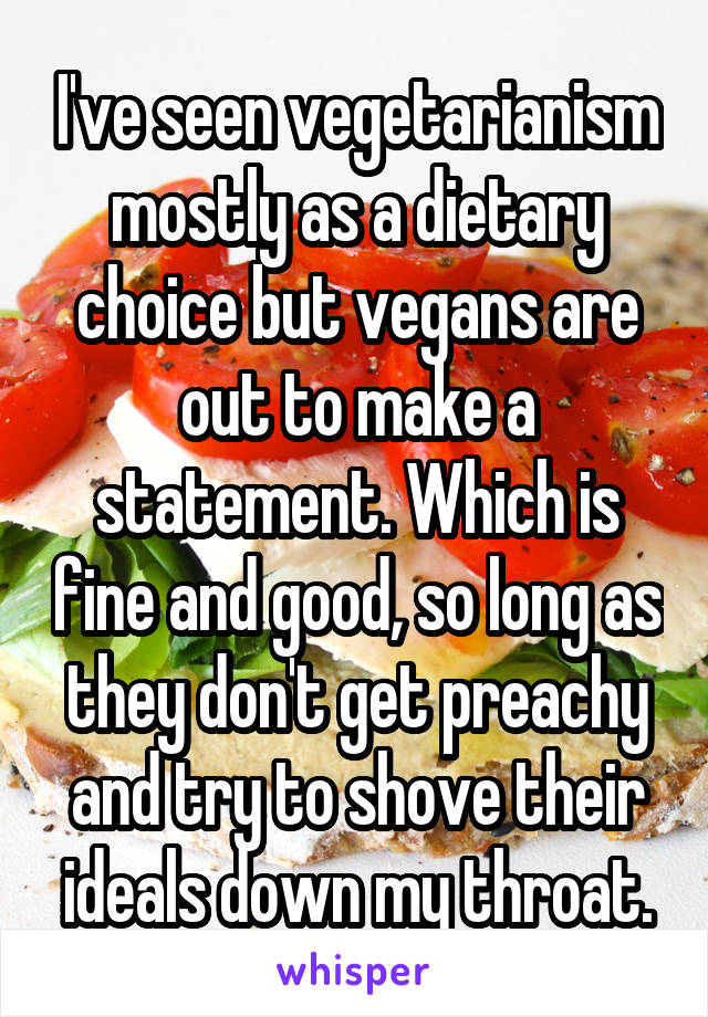I've seen vegetarianism mostly as a dietary choice but vegans are out to make a statement. Which is fine and good, so long as they don't get preachy and try to shove their ideals down my throat.