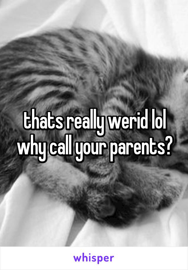 thats really werid lol why call your parents?
